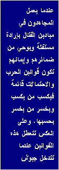 Text Box: عندما يعمل المجاهدون في ميادين القتال بإرادة مستقلة وبوحي من ضمائرهم وإيمانهم تكون قوانين الحرب والاحتمالات قائمة فيكسب من يكسب ويخسر من يخسر بحسبها. وعلى العكس تتعطل هذه القوانين عندما تتدخل جيوش 